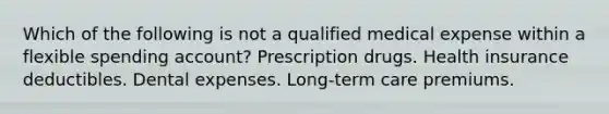 Which of the following is not a qualified medical expense within a flexible spending account? Prescription drugs. Health insurance deductibles. Dental expenses. Long-term care premiums.