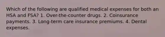 Which of the following are qualified medical expenses for both an HSA and FSA? 1. Over-the-counter drugs. 2. Coinsurance payments. 3. Long-term care insurance premiums. 4. Dental expenses.