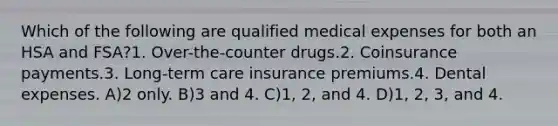 Which of the following are qualified medical expenses for both an HSA and FSA?1. Over-the-counter drugs.2. Coinsurance payments.3. Long-term care insurance premiums.4. Dental expenses. A)2 only. B)3 and 4. C)1, 2, and 4. D)1, 2, 3, and 4.