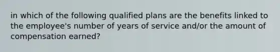 in which of the following qualified plans are the benefits linked to the employee's number of years of service and/or the amount of compensation earned?