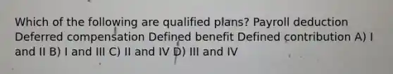 Which of the following are qualified plans? Payroll deduction Deferred compensation Defined benefit Defined contribution A) I and II B) I and III C) II and IV D) III and IV