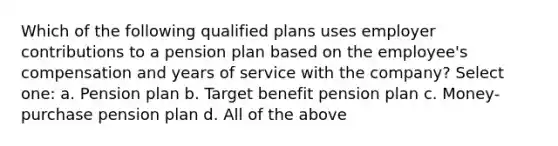 Which of the following qualified plans uses employer contributions to a pension plan based on the employee's compensation and years of service with the company? Select one: a. Pension plan b. Target benefit pension plan c. Money-purchase pension plan d. All of the above