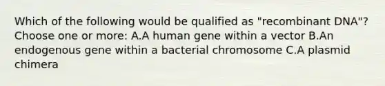 Which of the following would be qualified as "recombinant DNA"?Choose one or more: A.A human gene within a vector B.An endogenous gene within a bacterial chromosome C.A plasmid chimera