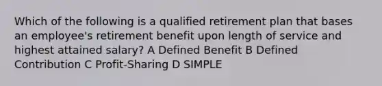 Which of the following is a qualified retirement plan that bases an employee's retirement benefit upon length of service and highest attained salary? A Defined Benefit B Defined Contribution C Profit-Sharing D SIMPLE