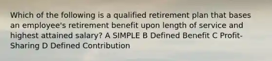 Which of the following is a qualified retirement plan that bases an employee's retirement benefit upon length of service and highest attained salary? A SIMPLE B Defined Benefit C Profit-Sharing D Defined Contribution