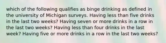 which of the following qualifies as binge drinking as defined in the university of Michigan surveys. Having less than five drinks in the last two weeks? Having seven or more drinks in a row in the last two weeks? Having less than four drinks in the last week? Having five or more drinks in a row in the last two weeks?