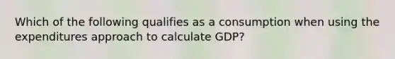 Which of the following qualifies as a consumption when using the expenditures approach to calculate GDP?