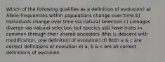 Which of the following qualifies as a definition of evolution? a) Allele frequencies within populations change over time b) Individuals change over time via natural selection c) Lineages diverge via natural selection but species still have traits in common through their shared ancestors (this is descent with modification, one definition of evolution) d) Both a & c are correct definitions of evolution e) a, b & c are all correct definitions of evolution