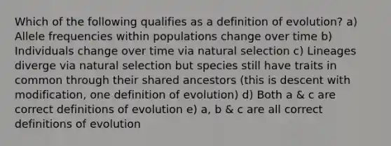 Which of the following qualifies as a definition of evolution? a) Allele frequencies within populations change over time b) Individuals change over time via natural selection c) Lineages diverge via natural selection but species still have traits in common through their shared ancestors (this is descent with modification, one definition of evolution) d) Both a & c are correct definitions of evolution e) a, b & c are all correct definitions of evolution