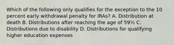 Which of the following only qualifies for the exception to the 10 percent early withdrawal penalty for IRAs? A. Distribution at death B. Distributions after reaching the age of 59½ C. Distributions due to disability D. Distributions for qualifying higher education expenses