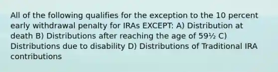 All of the following qualifies for the exception to the 10 percent early withdrawal penalty for IRAs EXCEPT: A) Distribution at death B) Distributions after reaching the age of 59½ C) Distributions due to disability D) Distributions of Traditional IRA contributions