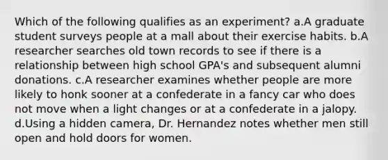 Which of the following qualifies as an experiment? a.A graduate student surveys people at a mall about their exercise habits. b.A researcher searches old town records to see if there is a relationship between high school GPA's and subsequent alumni donations. c.A researcher examines whether people are more likely to honk sooner at a confederate in a fancy car who does not move when a light changes or at a confederate in a jalopy. d.Using a hidden camera, Dr. Hernandez notes whether men still open and hold doors for women.