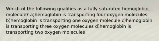 Which of the following qualifies as a fully saturated hemoglobin molecule? a)hemoglobin is transporting four oxygen molecules b)hemoglobin is transporting one oxygen molecule c)hemoglobin is transporting three oxygen molecules d)hemoglobin is transporting two oxygen molecules