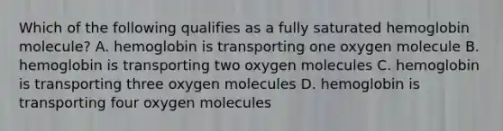 Which of the following qualifies as a fully saturated hemoglobin molecule? A. hemoglobin is transporting one oxygen molecule B. hemoglobin is transporting two oxygen molecules C. hemoglobin is transporting three oxygen molecules D. hemoglobin is transporting four oxygen molecules