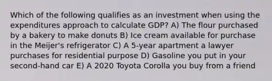 Which of the following qualifies as an investment when using the expenditures approach to calculate GDP? A) The flour purchased by a bakery to make donuts B) Ice cream available for purchase in the Meijer's refrigerator C) A 5-year apartment a lawyer purchases for residential purpose D) Gasoline you put in your second-hand car E) A 2020 Toyota Corolla you buy from a friend