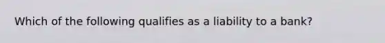 ​Which of the following qualifies as a liability to a bank?