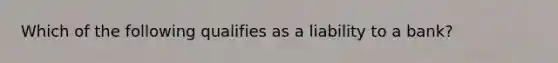 Which of the following qualifies as a liability to a bank?