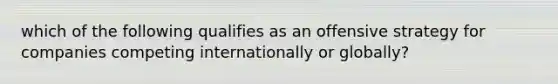 which of the following qualifies as an offensive strategy for companies competing internationally or globally?