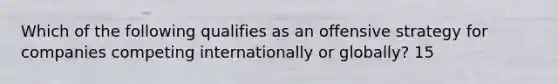 Which of the following qualifies as an offensive strategy for companies competing internationally or globally? 15