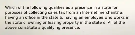 Which of the following qualifies as a presence in a state for purposes of collecting sales tax from an Internet merchant? a. having an office in the state b. having an employee who works in the state c. owning or leasing property in the state d. All of the above constitute a qualifying presence.