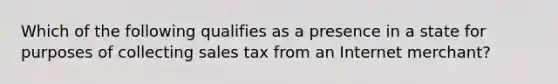 Which of the following qualifies as a presence in a state for purposes of collecting sales tax from an Internet merchant?