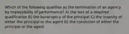 Which of the following qualifies as the termination of an agency by impossibility of performance? A) the loss of a required qualification B) the bankruptcy of the principal C) the insanity of either the principal or the agent D) the conviction of either the principal or the agent