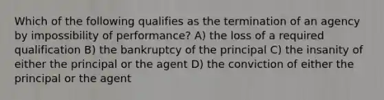 Which of the following qualifies as the termination of an agency by impossibility of performance? A) the loss of a required qualification B) the bankruptcy of the principal C) the insanity of either the principal or the agent D) the conviction of either the principal or the agent