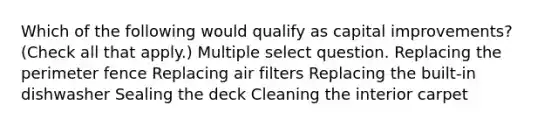 Which of the following would qualify as capital improvements? (Check all that apply.) Multiple select question. Replacing the perimeter fence Replacing air filters Replacing the built-in dishwasher Sealing the deck Cleaning the interior carpet