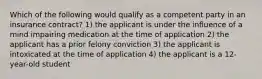 Which of the following would qualify as a competent party in an insurance contract? 1) the applicant is under the influence of a mind impairing medication at the time of application 2) the applicant has a prior felony conviction 3) the applicant is intoxicated at the time of application 4) the applicant is a 12-year-old student