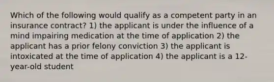 Which of the following would qualify as a competent party in an insurance contract? 1) the applicant is under the influence of a mind impairing medication at the time of application 2) the applicant has a prior felony conviction 3) the applicant is intoxicated at the time of application 4) the applicant is a 12-year-old student