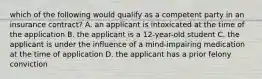 which of the following would qualify as a competent party in an insurance contract? A. an applicant is intoxicated at the time of the application B. the applicant is a 12-year-old student C. the applicant is under the influence of a mind-impairing medication at the time of application D. the applicant has a prior felony conviction