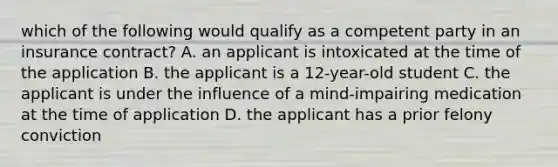 which of the following would qualify as a competent party in an insurance contract? A. an applicant is intoxicated at the time of the application B. the applicant is a 12-year-old student C. the applicant is under the influence of a mind-impairing medication at the time of application D. the applicant has a prior felony conviction