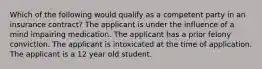 Which of the following would qualify as a competent party in an insurance contract? The applicant is under the influence of a mind impairing medication. The applicant has a prior felony conviction. The applicant is intoxicated at the time of application. The applicant is a 12 year old student.