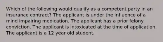 Which of the following would qualify as a competent party in an insurance contract? The applicant is under the influence of a mind impairing medication. The applicant has a prior felony conviction. The applicant is intoxicated at the time of application. The applicant is a 12 year old student.