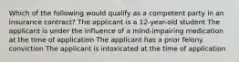 Which of the following would qualify as a competent party in an insurance contract? The applicant is a 12-year-old student The applicant is under the influence of a mind-impairing medication at the time of application The applicant has a prior felony conviction The applicant is intoxicated at the time of application