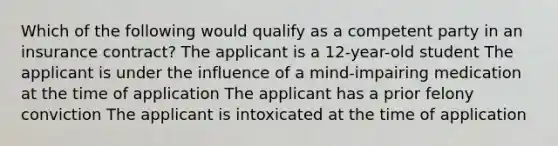 Which of the following would qualify as a competent party in an insurance contract? The applicant is a 12-year-old student The applicant is under the influence of a mind-impairing medication at the time of application The applicant has a prior felony conviction The applicant is intoxicated at the time of application