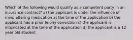 Which of the following would qualify as a competent party in an insurance contract? a) the applicant is under the influence of mind altering medication at the time of the application b) the applicant has a prior felony conviction c) the applicant is intoxicated at the time of the application d) the applicant is a 12 year old student