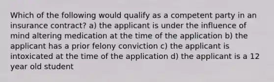 Which of the following would qualify as a competent party in an insurance contract? a) the applicant is under the influence of mind altering medication at the time of the application b) the applicant has a prior felony conviction c) the applicant is intoxicated at the time of the application d) the applicant is a 12 year old student