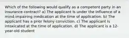 Which of the following would qualify as a competent party in an insurance contract? a) The applicant Is under the Influence of a mind-impairing medication at the time of application. b) The applicant has a prior felony conviction. c) The applicant Is intoxicated at the time of application. d) The applicant is a 12-year-old student