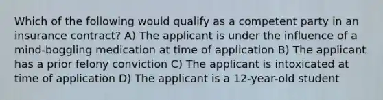 Which of the following would qualify as a competent party in an insurance contract? A) The applicant is under the influence of a mind-boggling medication at time of application B) The applicant has a prior felony conviction C) The applicant is intoxicated at time of application D) The applicant is a 12-year-old student