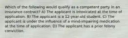 Which of the following would qualify as a competent party in an insurance contract? A) The applicant is intoxicated at the time of application. B) The applicant is a 12-year-old student. C) The applicant is under the influence of a mind-impairing medication at the time of application. D) The applicant has a prior felony conviction.