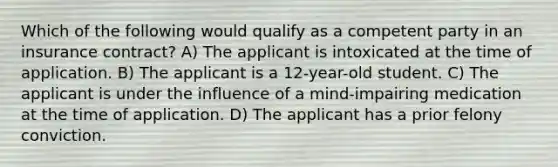 Which of the following would qualify as a competent party in an insurance contract? A) The applicant is intoxicated at the time of application. B) The applicant is a 12-year-old student. C) The applicant is under the influence of a mind-impairing medication at the time of application. D) The applicant has a prior felony conviction.