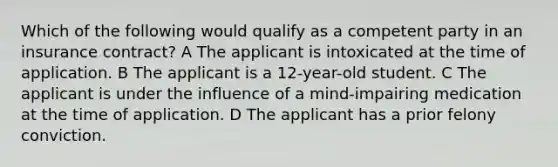 Which of the following would qualify as a competent party in an insurance contract? A The applicant is intoxicated at the time of application. B The applicant is a 12-year-old student. C The applicant is under the influence of a mind-impairing medication at the time of application. D The applicant has a prior felony conviction.