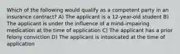 Which of the following would qualify as a competent party in an insurance contract? A) The applicant is a 12-year-old student B) The applicant is under the influence of a mind-impairing medication at the time of application C) The applicant has a prior felony conviction D) The applicant is intoxicated at the time of application