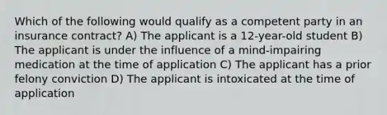 Which of the following would qualify as a competent party in an insurance contract? A) The applicant is a 12-year-old student B) The applicant is under the influence of a mind-impairing medication at the time of application C) The applicant has a prior felony conviction D) The applicant is intoxicated at the time of application