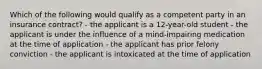 Which of the following would qualify as a competent party in an insurance contract? - the applicant is a 12-year-old student - the applicant is under the influence of a mind-impairing medication at the time of application - the applicant has prior felony conviction - the applicant is intoxicated at the time of application