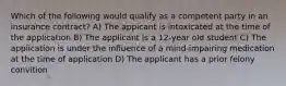 Which of the following would qualify as a competent party in an insurance contract? A) The appicant is intoxicated at the time of the application B) The applicant is a 12-year old student C) The application is under the influence of a mind-impairing medication at the time of application D) The applicant has a prior felony convition