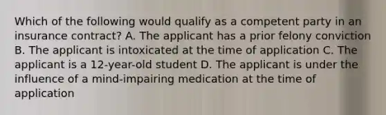 Which of the following would qualify as a competent party in an insurance contract? A. The applicant has a prior felony conviction B. The applicant is intoxicated at the time of application C. The applicant is a 12-year-old student D. The applicant is under the influence of a mind-impairing medication at the time of application