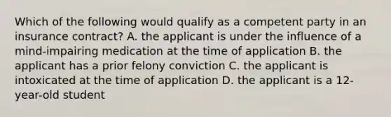 Which of the following would qualify as a competent party in an insurance contract? A. the applicant is under the influence of a mind-impairing medication at the time of application B. the applicant has a prior felony conviction C. the applicant is intoxicated at the time of application D. the applicant is a 12-year-old student