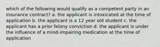 which of the following would qualify as a competent party in an insurance contract? a. the applicant is intoxicated at the time of application b. the applicant is a 12 year old student c. the applicant has a prior felony conviction d. the applicant is under the influence of a mind-impairing medication at the time of application